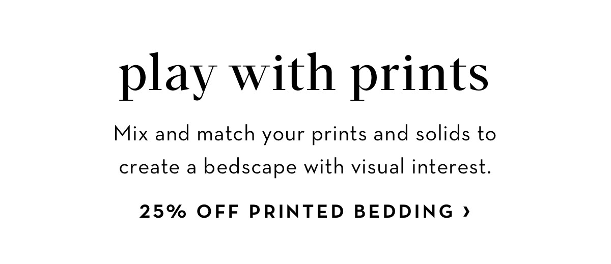 play with prints Mix and match your prints and solids to create a bedscape with visual interest. 25% OFF PRINTED BEDDING 