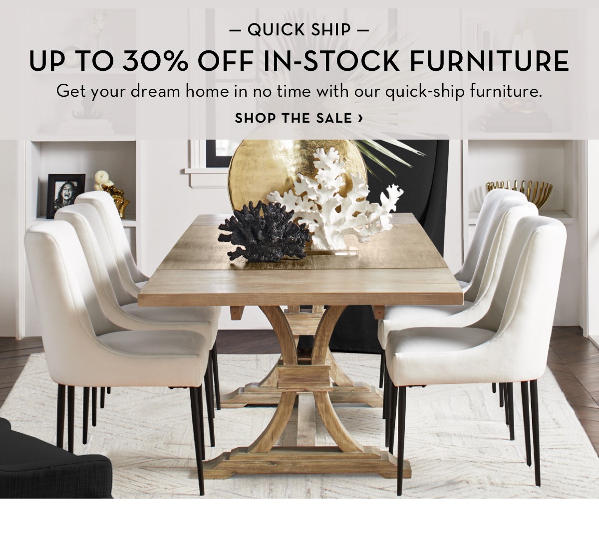  QUICK SHIP UP TO 30% OFF IN-STOCK FURNITURE Get your dream home in no time with our quick-ship furniture. SHOP THE SALE 