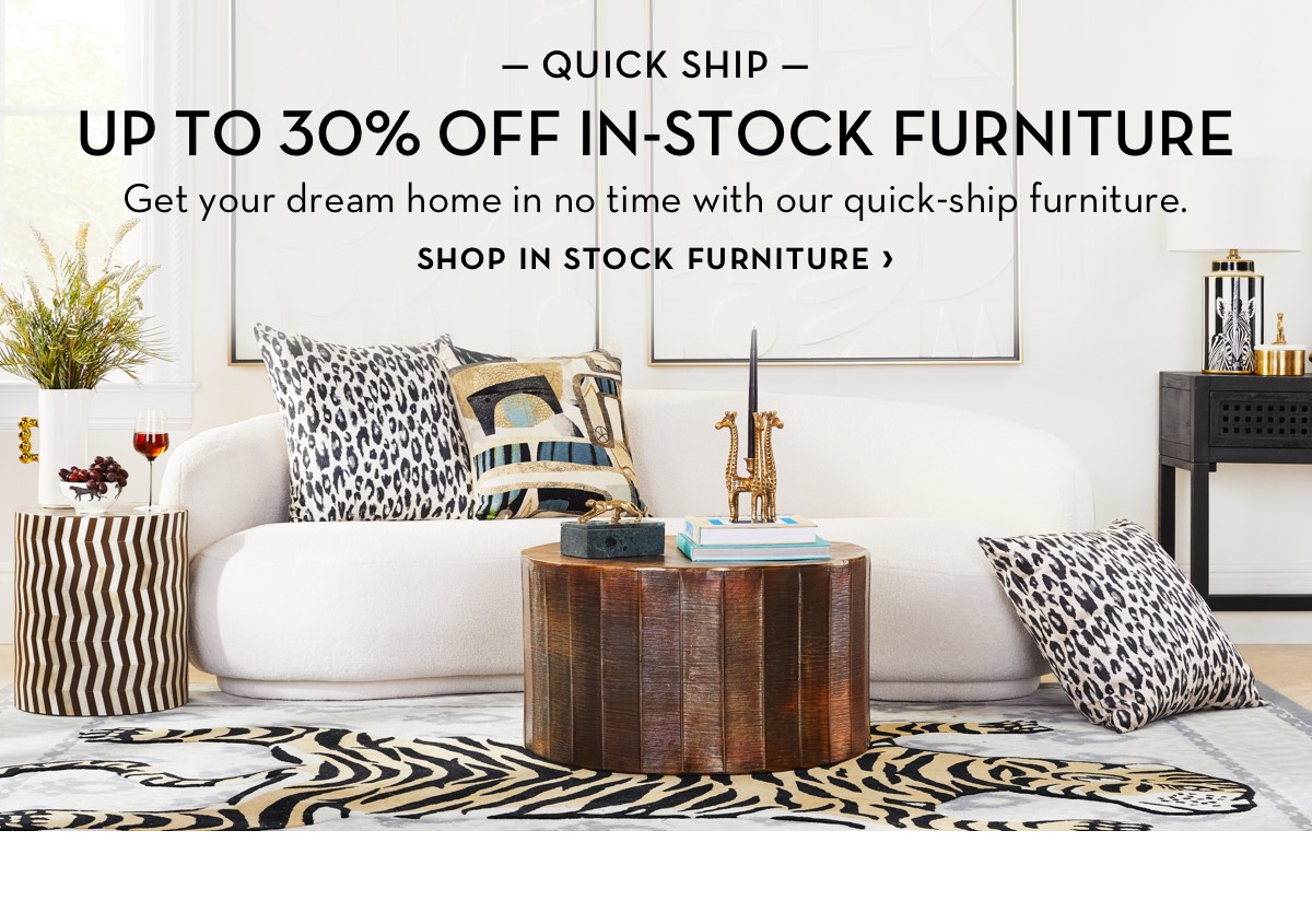  QUICK SHIP UP TO 30% OFF IN-STOCK FURNITURE Get your dream home in no time with our quick-ship furniture. SHOP IN STOCK FURNITURE petm 